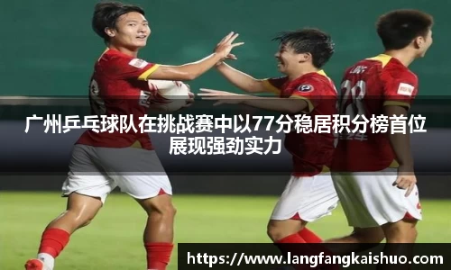 广州乒乓球队在挑战赛中以77分稳居积分榜首位展现强劲实力